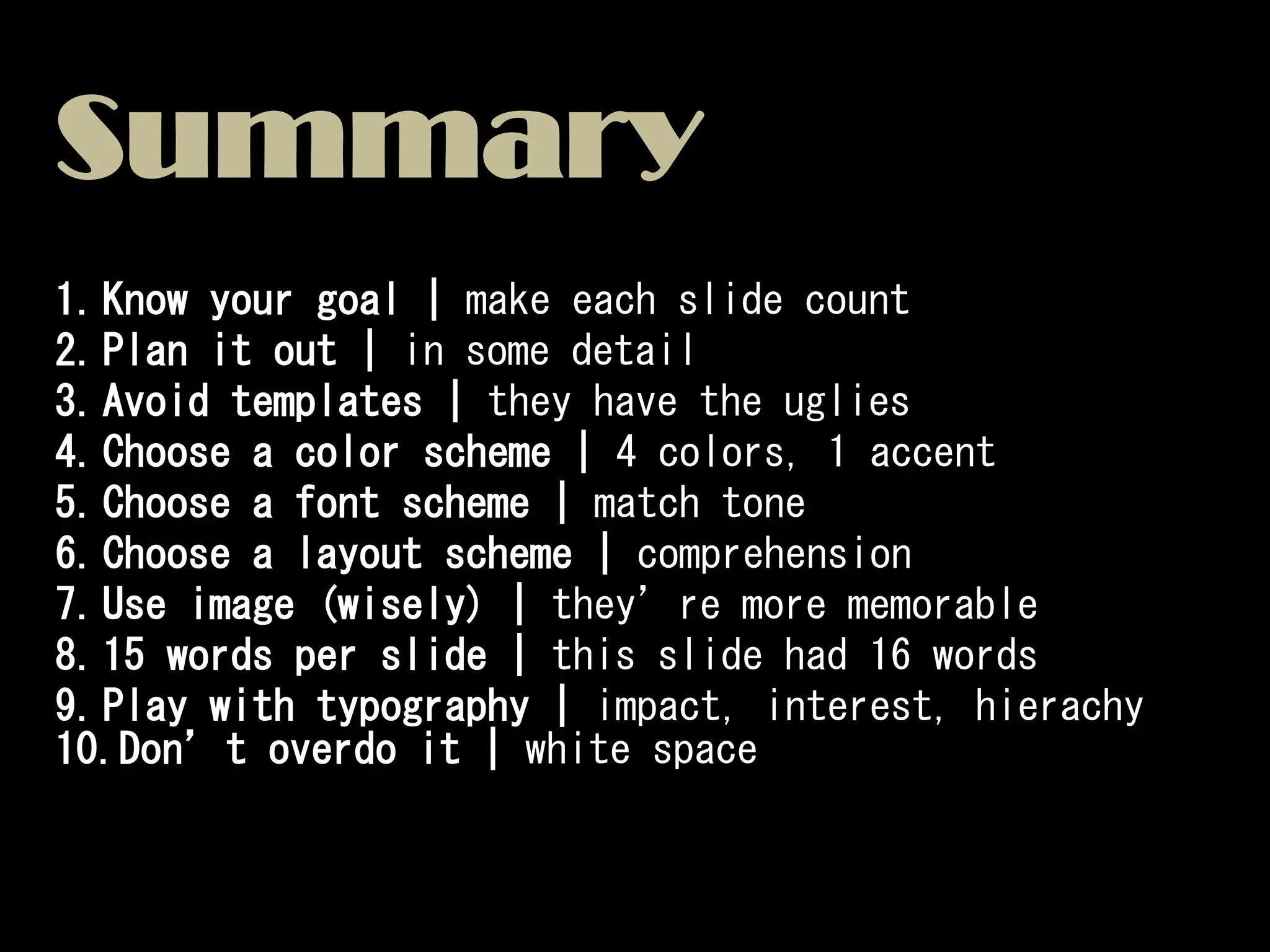 Summary
1.Know your goal | make each slide count
2.Plan it out | in some detail
3.Avoid templates | they have the uglies
4.Choose a color scheme | 4 colors, 1 accent
5.Choose a font scheme | match tone
6.Choose a layout scheme | comprehension
7.Use image (wisely) | they’re more memorable
8.15 words per slide | this slide had 16 words
9.Play with typography | impact, interest, hierachy
10.Don’t overdo it | white space
 