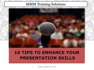 10 TIPS TO
ENHANCE YOUR
PRESENTATION
SKILLS
10 TIPS TO ENHANCE YOUR
PRESENTATION SKILLS
MMM Training Solutions
W W W . M M M T S . C O M
 