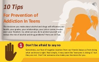 10 Tips
For Prevention of
Addiction In Teens
The decisions you make about alcohol and drugs will influence your
health, your grades, your relationships, your job or career, maybe
even your freedom. So, what can you do to protect yourself and
reduce the risk of alcohol and drug problems? Here are 10 Tips.
1 Don’t be afraid to say no
Sometimes, our fear of negative reaction from our friends keeps us from doing
what we know is right. Real simple, it may seem like “everyone is doing it,” but
they are not. Don’t let someone else make your decisions for you.
 