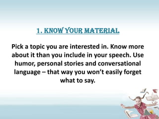 1. Know your material

Pick a topic you are interested in. Know more
about it than you include in your speech. Use
 humor, personal stories and conversational
 language – that way you won’t easily forget
                 what to say.
 