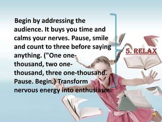Begin by addressing the
audience. It buys you time and
calms your nerves. Pause, smile
and count to three before saying
                                   5. Relax
anything. ("One one-
thousand, two one-
thousand, three one-thousand.
Pause. Begin.) Transform
nervous energy into enthusiasm.
 