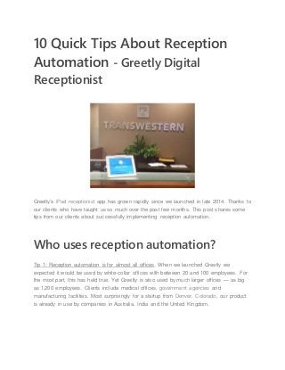 10 Quick Tips About Reception
Automation - Greetly Digital
Receptionist
Greetly’s iPad receptionist app has grown rapidly since we launched in late 2014. Thanks to
our clients who have taught us so much over the past few months. This post shares some
tips from our clients about successfully implementing reception automation.
Who uses reception automation?
Tip 1: Reception automation is for almost all offices. When we launched Greetly we
expected it would be used by white-collar offices with between 20 and 100 employees. For
the most part, this has held true. Yet Greetly is also used by much larger offices — as big
as 1,200 employees. Clients include medical offices, government agencies and
manufacturing facilities. Most surprisingly for a startup from Denver, Colorado, our product
is already in use by companies in Australia, India and the United Kingdom.
 