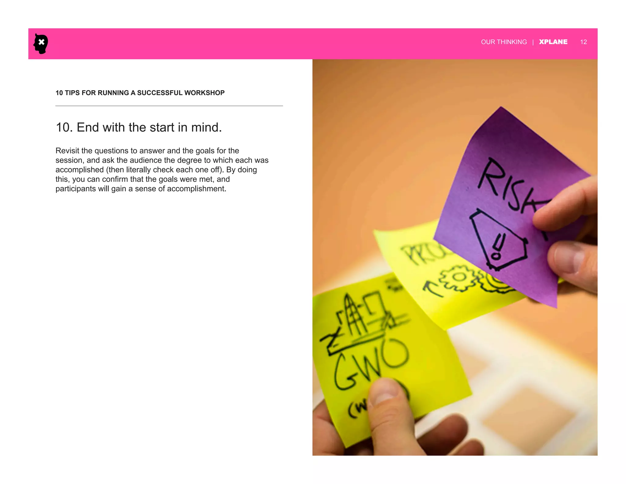 | XPLANE 12OUR THINKING
10 TIPS FOR RUNNING A SUCCESSFUL WORKSHOP
Revisit the questions to answer and the goals for the
session, and ask the audience the degree to which each was
accomplished (then literally check each one off). By doing
this, you can confirm that the goals were met, and
participants will gain a sense of accomplishment.
10. End with the start in mind.
 