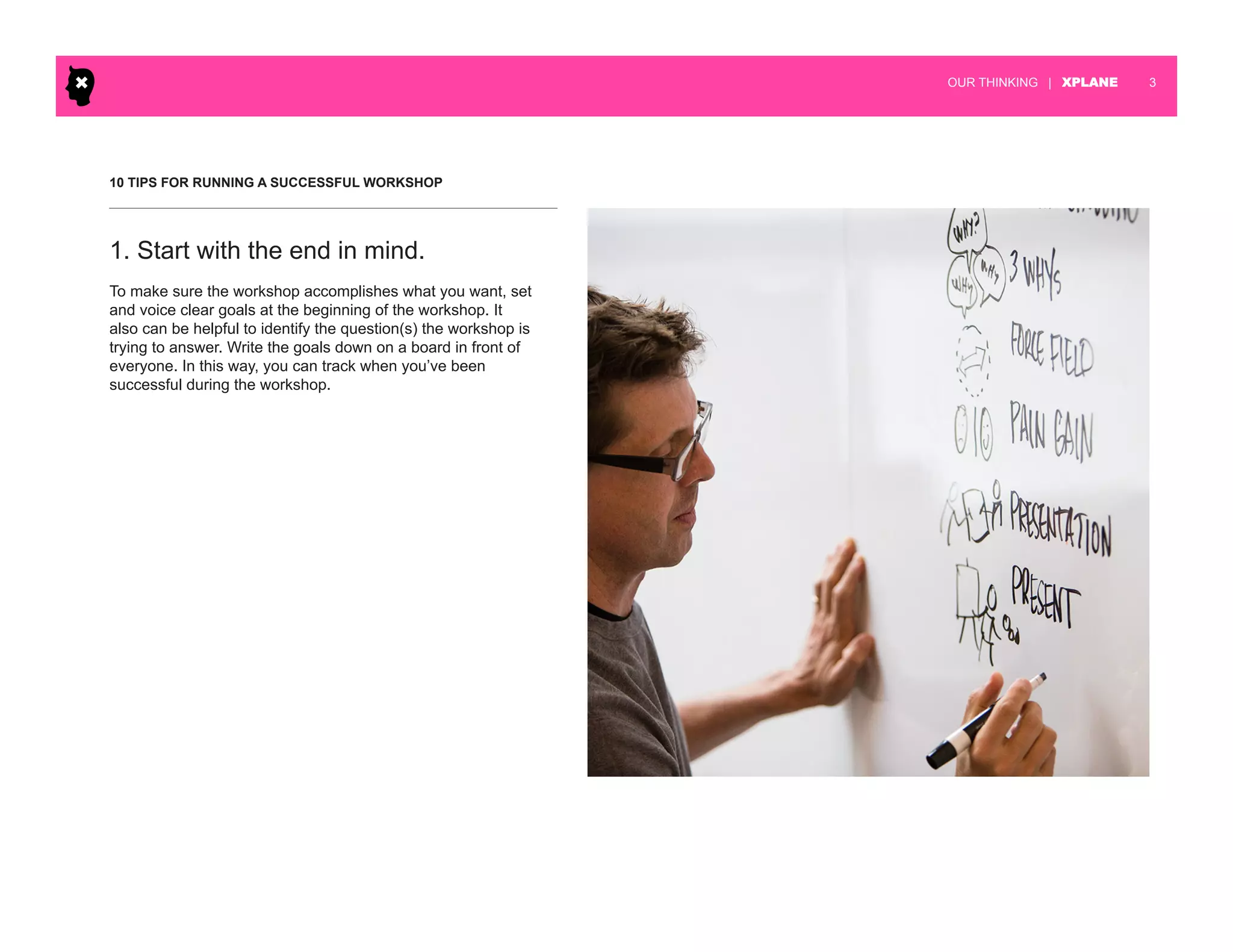 | XPLANE 3OUR THINKING
10 TIPS FOR RUNNING A SUCCESSFUL WORKSHOP
To make sure the workshop accomplishes what you want, set
and voice clear goals at the beginning of the workshop. It
also can be helpful to identify the question(s) the workshop is
trying to answer. Write the goals down on a board in front of
everyone. In this way, you can track when you’ve been
successful during the workshop.
1. Start with the end in mind.
 