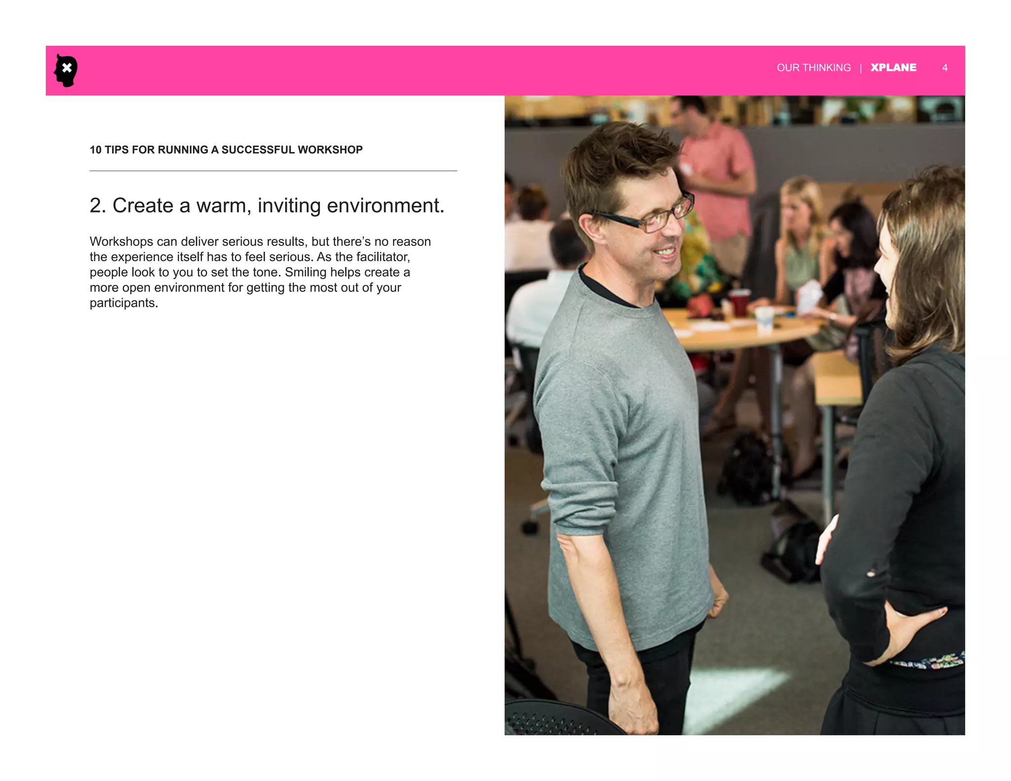 | XPLANE 4OUR THINKING
10 TIPS FOR RUNNING A SUCCESSFUL WORKSHOP
Workshops can deliver serious results, but there’s no reason
the experience itself has to feel serious. As the facilitator,
people look to you to set the tone. Smiling helps create a
more open environment for getting the most out of your
participants.
2. Create a warm, inviting environment.
 