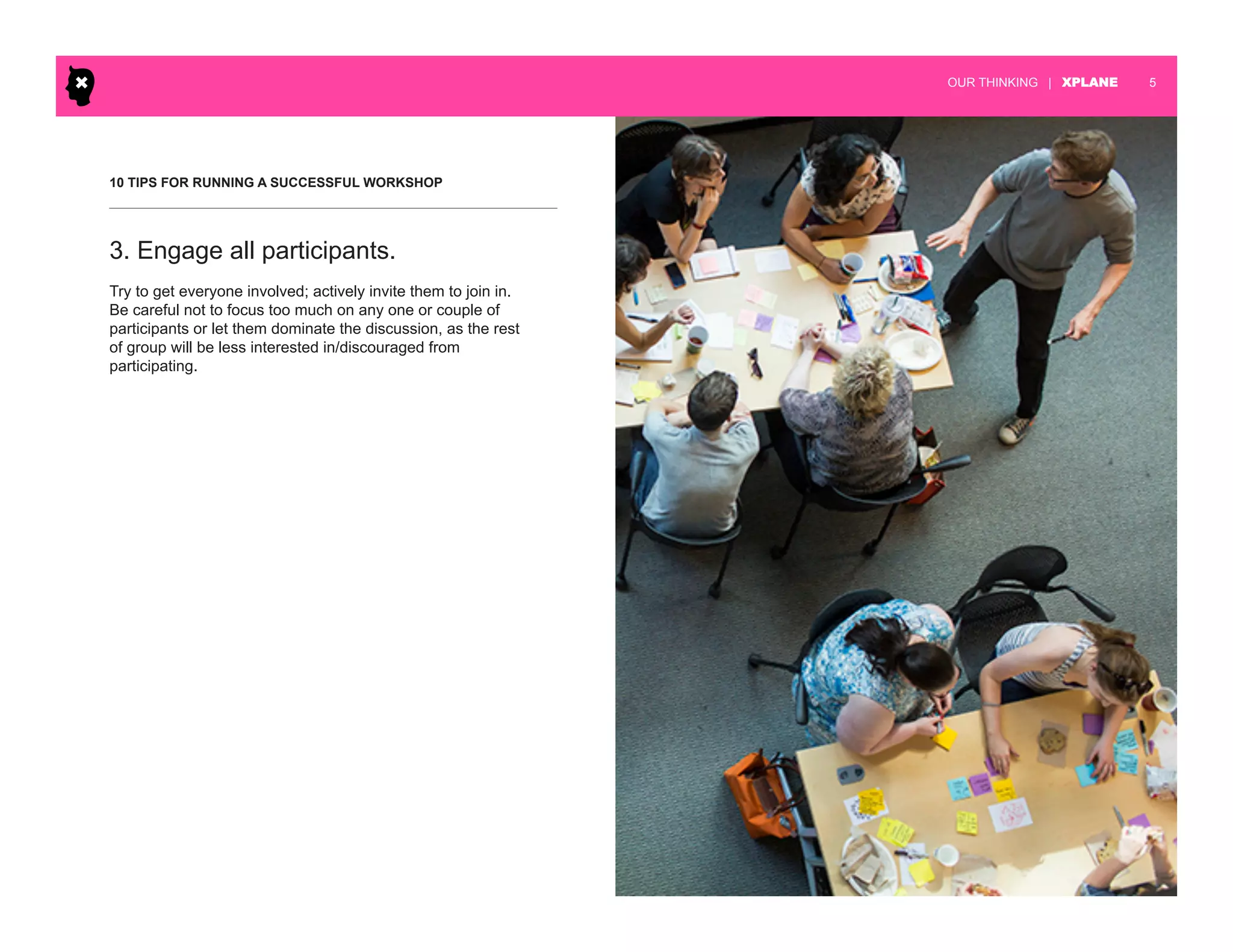 | XPLANE 5OUR THINKING
10 TIPS FOR RUNNING A SUCCESSFUL WORKSHOP
Try to get everyone involved; actively invite them to join in.
Be careful not to focus too much on any one or couple of
participants or let them dominate the discussion, as the rest
of group will be less interested in/discouraged from
participating.
3. Engage all participants.
 