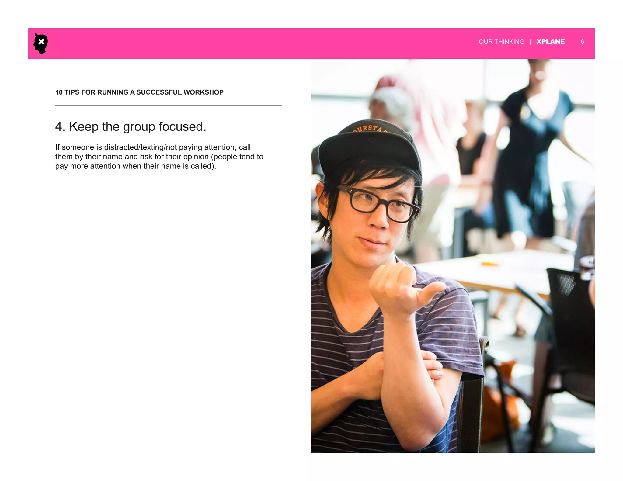 | XPLANE 6OUR THINKING
10 TIPS FOR RUNNING A SUCCESSFUL WORKSHOP
If someone is distracted/texting/not paying attention, call
them by their name and ask for their opinion (people tend to
pay more attention when their name is called).
4. Keep the group focused.
 