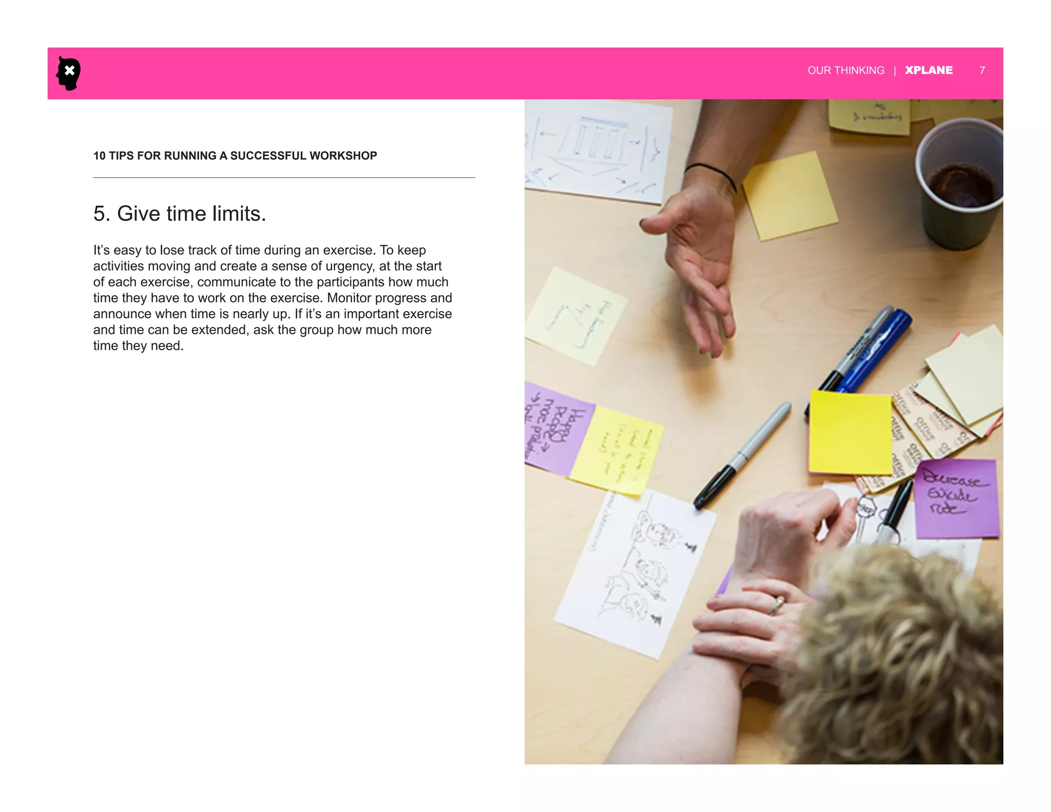 | XPLANE 7OUR THINKING
10 TIPS FOR RUNNING A SUCCESSFUL WORKSHOP
It’s easy to lose track of time during an exercise. To keep
activities moving and create a sense of urgency, at the start
of each exercise, communicate to the participants how much
time they have to work on the exercise. Monitor progress and
announce when time is nearly up. If it’s an important exercise
and time can be extended, ask the group how much more
time they need.
5. Give time limits.
 