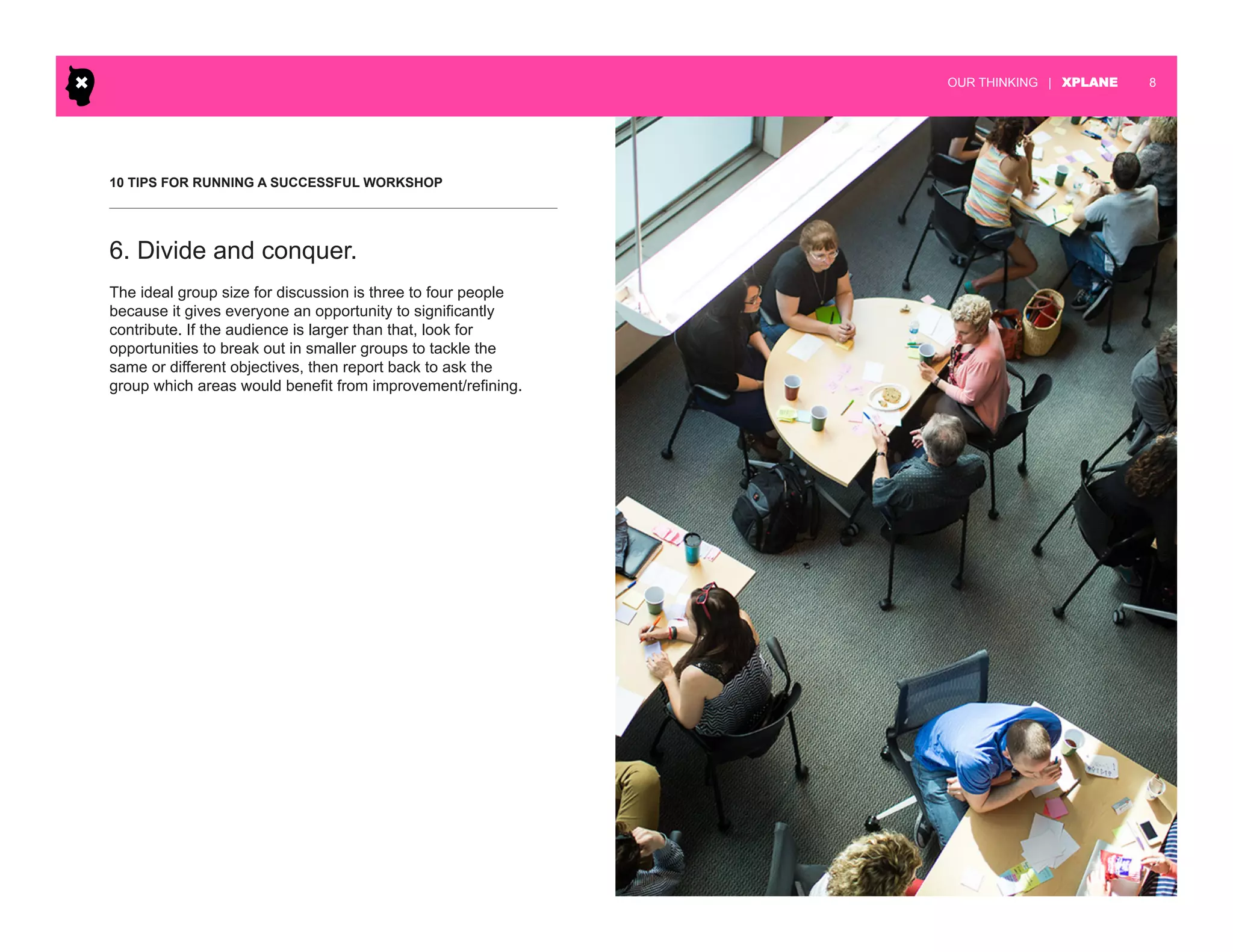 | XPLANE 8OUR THINKING
10 TIPS FOR RUNNING A SUCCESSFUL WORKSHOP
The ideal group size for discussion is three to four people
because it gives everyone an opportunity to significantly
contribute. If the audience is larger than that, look for
opportunities to break out in smaller groups to tackle the
same or different objectives, then report back to ask the
group which areas would benefit from improvement/refining.
6. Divide and conquer.
 