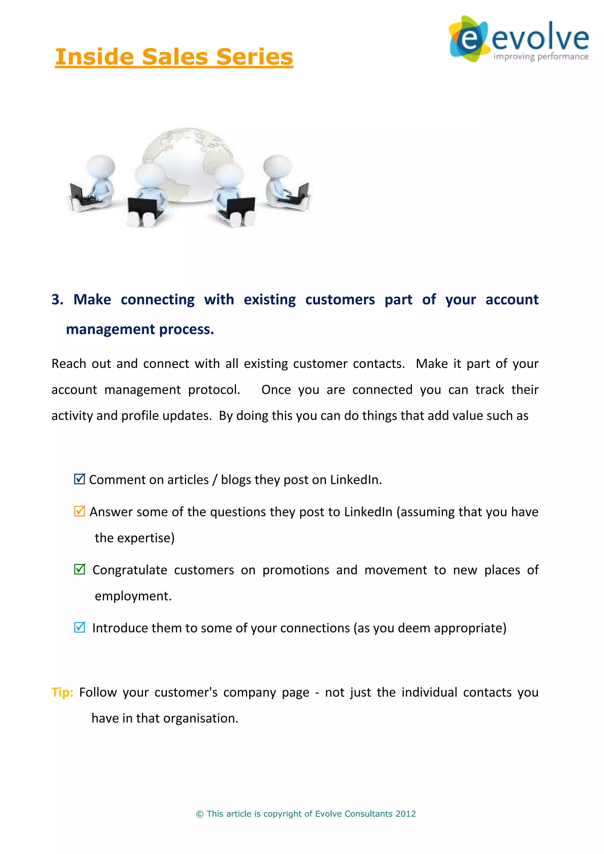 Inside Sales Series




3. Make connecting with existing customers part of your account
  management process.

Reach out and connect with all existing customer contacts. Make it part of your
account management protocol.             Once you are connected you can track their
activity and profile updates. By doing this you can do things that add value such as



      Comment on articles / blogs they post on LinkedIn.

      Answer some of the questions they post to LinkedIn (assuming that you have
       the expertise)

       Congratulate customers on promotions and movement to new places of
       employment.

       Introduce them to some of your connections (as you deem appropriate)



Tip: Follow your customer's company page - not just the individual contacts you
       have in that organisation.




                         © This article is copyright of Evolve Consultants 2012
 