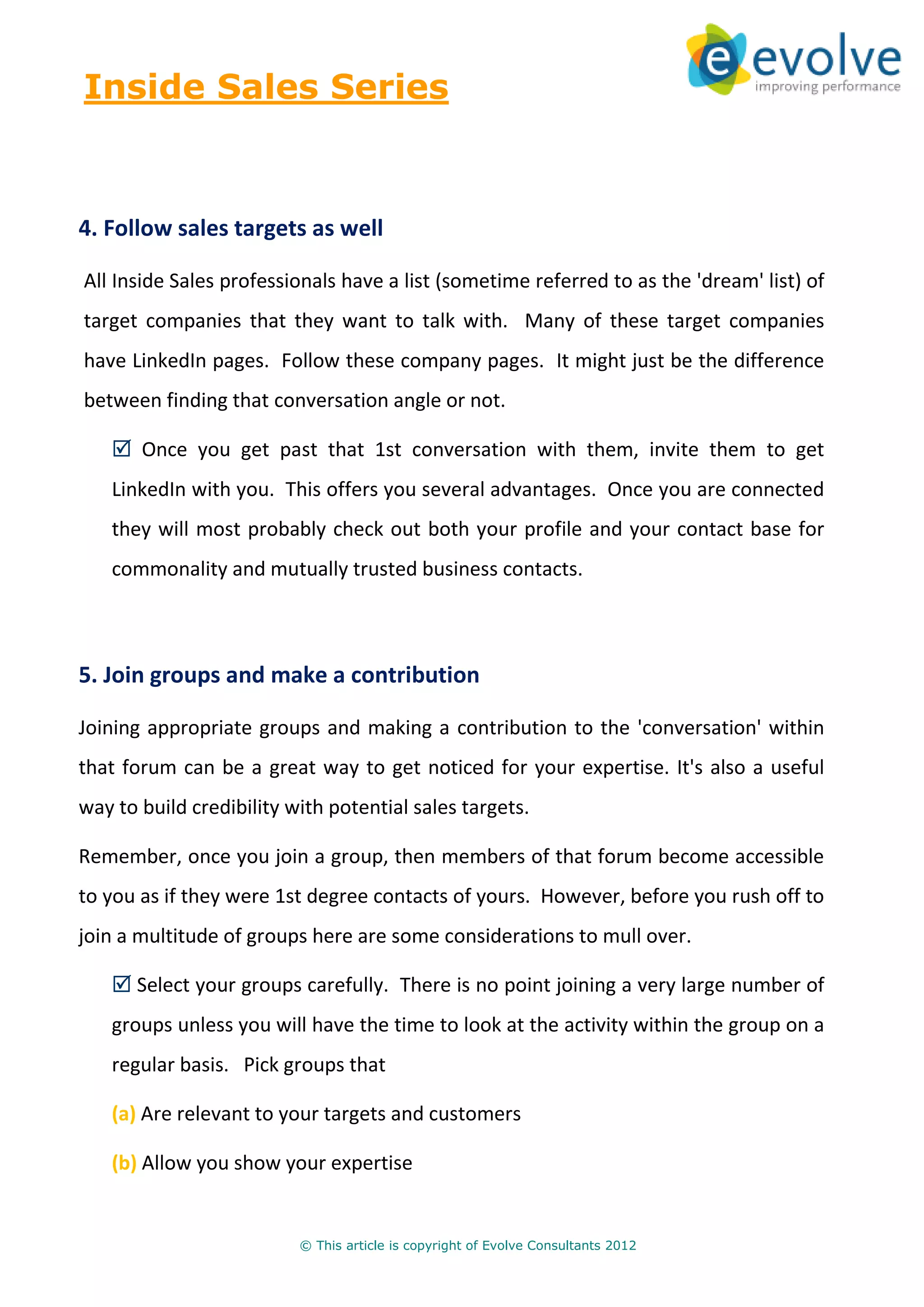 Inside Sales Series



4. Follow sales targets as well

All Inside Sales professionals have a list (sometime referred to as the 'dream' list) of
target companies that they want to talk with. Many of these target companies
have LinkedIn pages. Follow these company pages. It might just be the difference
between finding that conversation angle or not.

       Once you get past that 1st conversation with them, invite them to get
   LinkedIn with you. This offers you several advantages. Once you are connected
   they will most probably check out both your profile and your contact base for
   commonality and mutually trusted business contacts.



5. Join groups and make a contribution

Joining appropriate groups and making a contribution to the 'conversation' within
that forum can be a great way to get noticed for your expertise. It's also a useful
way to build credibility with potential sales targets.

Remember, once you join a group, then members of that forum become accessible
to you as if they were 1st degree contacts of yours. However, before you rush off to
join a multitude of groups here are some considerations to mull over.

      Select your groups carefully. There is no point joining a very large number of
   groups unless you will have the time to look at the activity within the group on a
   regular basis. Pick groups that

   (a) Are relevant to your targets and customers

   (b) Allow you show your expertise


                          © This article is copyright of Evolve Consultants 2012
 