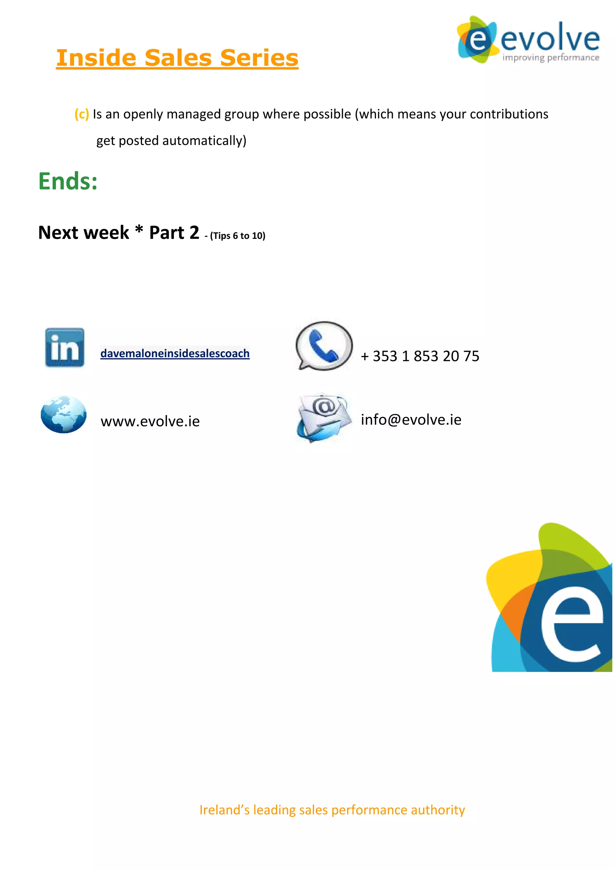 Inside Sales Series

     (c) Is an openly managed group where possible (which means your contributions
         get posted automatically)


Ends:
Next week * Part 2 - (Tips 6 to 10)




         davemaloneinsidesalescoach                             + 353 1 853 20 75


         www.evolve.ie                                          info@evolve.ie




                          Ireland’s leading sales performance authority
                          © This article is copyright of Evolve Consultants 2012
 