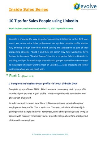 Inside Sales Series


  10 Tips for Sales People using LinkedIn
  From Evolve Consultants on November 22, 2012. By David Malone



  LinkedIn is changing the way we gather prospecting intelligence in the B2B sales
  arena. Yet, many Inside Sales professionals set up their LinkedIn profile without
  fully thinking through how they intend utilising the application as part of their
  prospecting strategy. "Build it and they will come" may have worked for Kevin
  Costner in the movie "Field of Dreams", but it's a recipe for failure in LinkedIn. In
  this blog, I will put forward 10 tips that will assist you get noticed by and connected
  to the people who really want to meet on LinkedIn ...... sales prospects and former
  customers whom you lost touch with.


* Part 1 - (Tips 1 to 5)
  1. Complete and optimise your profile - it's your LinkedIn DNA

  Complete your profile out 100%. Attach a resume or company bio to your profile.
  Include all your job roles in your profile. Make sure you include a decent business
  photograph of yourself.

  Include your entire employment history. Many people only include changes of
  employer on their profile. This is a mistake. You need to include all internal job
  postings within a single employer. Remember, some of the people you are trying to
  connect with may only remember you for a specific role you held for a short period
  of time with one employer.




                            © This article is copyright of Evolve Consultants 2012
 