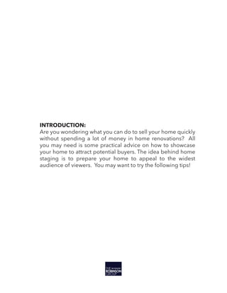INTRODUCTION:
Are you wondering what you can do to sell your home quickly
without spending a lot of money in home renovations? All
you may need is some practical advice on how to showcase
your home to attract potential buyers. The idea behind home
staging is to prepare your home to appeal to the widest
audience of viewers. You may want to try the following tips!
 