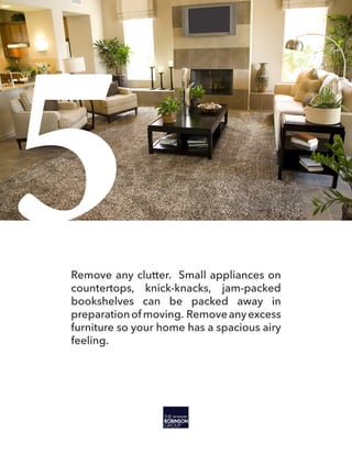 5Remove any clutter. Small appliances on
countertops, knick-knacks, jam-packed
bookshelves can be packed away in
preparationof moving. Removeanyexcess
furniture so your home has a spacious airy
feeling.
 
