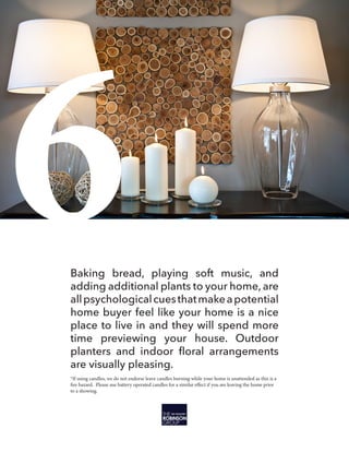 6Baking bread, playing soft music, and
adding additional plants to your home, are
allpsychologicalcuesthatmakeapotential
home buyer feel like your home is a nice
place to live in and they will spend more
time previewing your house. Outdoor
are visually pleasing.
*If using candles, we do not endorse leave candles burning while your home is unattended as this is a
fire hazard. Please use battery operated candles for a similar effect if you are leaving the home prior
to a showing.
 