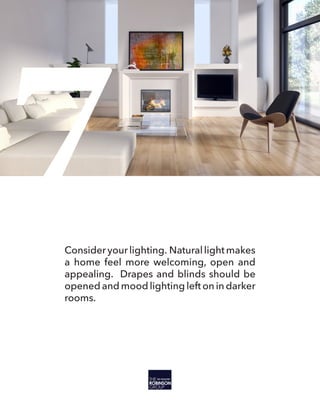 7Consideryourlighting. Naturallightmakes
a home feel more welcoming, open and
appealing. Drapes and blinds should be
opened and mood lighting left on in darker
rooms.
 