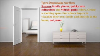 Tip #3: Depersonalize Your Home
Remove family photos, quirky arts,
collectibles and vibrant paint colors. Create
a soothing space that allows buyers to
visualize their own family and lifestyle in the
home, not yours.
 