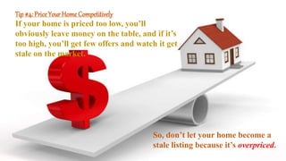 Tip #4: Price Your Home Competitively
If your home is priced too low, you’ll
obviously leave money on the table, and if it’s
too high, you’ll get few offers and watch it get
stale on the market.
So, don’t let your home become a
stale listing because it’s overpriced.
 