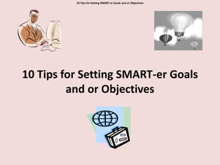 10 Tips for Setting SMART-er Goals and or Objectives 10 Tips for Setting SMART-er Goals and or Objectives 