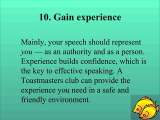 10. Gain experience
Mainly, your speech should represent
you — as an authority and as a person.
Experience builds confidence, which is
the key to effective speaking. A
Toastmasters club can provide the
experience you need in a safe and
friendly environment.
 