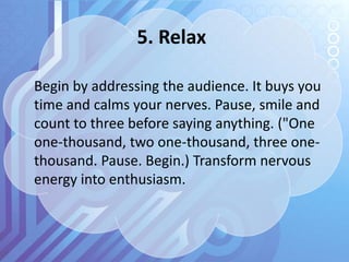 5. Relax
Begin by addressing the audience. It buys you
time and calms your nerves. Pause, smile and
count to three before saying anything. ("One
one-thousand, two one-thousand, three one-
thousand. Pause. Begin.) Transform nervous
energy into enthusiasm.
 