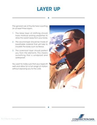 LAYER UP
The general rule of thumb here is putting
on at least three layers.
1.	 The base layer of clothing should
have moisture wicking properties to
draw the sweat away from your body.
2.	 The second layer should be made of
breathable material that will help to
insulate the body such as fleece.
3.	 The outermost layer should protect
you from the elements. This means
something that is windproof and
waterproof.
You want to make sure that your layers fit
well and allow for a full range of motion
without exposing you to the cold.
5 |10 Tips for Staying Warm
INSIDE ADVANTAGE. SUPERIOR INFORMATION, DELIVERY AND SUPPORT
 