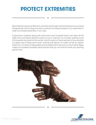 PROTECT EXTREMITIES
We’re talking hands and feet here and they tend to get cold first because as our body
temperatures start to drop the brain constricts the blood vessels in our extremities in
order to increase blood flow in our core.
A good pair of gloves along with wool socks and insulated boots can keep all the
digits nice and toasty. Steel toe boots act as a “cold sink” so consider getting a pair
of composite toe boots for the winter months.A pair of hand warmers in your pockets
is a great way to keep warm when working with gloves on might not be an option.
There are a number of disposable and reusable hand warmers on the market. Zippo
makes an excellent reusable hand warmer that you can find at nearly any sporting
goods store.
7 |10 Tips for Staying Warm
INSIDE ADVANTAGE. SUPERIOR INFORMATION, DELIVERY AND SUPPORT
 