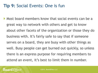 ©2015, BoardEffect LLC
Tip 9: Social Events: One is fun
 Most board members know that social events can be a
great way to network with others and get to know
about other facets of the organization or those they do
business with. It’s fairly safe to say that if someone
serves on a board, they are busy with other things as
well. Busy people can get burned out quickly, so unless
there is an express purpose for requiring members to
attend an event, it’s best to limit them in number.
 