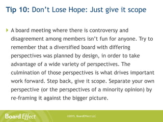 ©2015, BoardEffect LLC
Tip 10: Don’t Lose Hope: Just give it scope
 A board meeting where there is controversy and
disagreement among members isn’t fun for anyone. Try to
remember that a diversified board with differing
perspectives was planned by design, in order to take
advantage of a wide variety of perspectives. The
culmination of those perspectives is what drives important
work forward. Step back, give it scope. Separate your own
perspective (or the perspectives of a minority opinion) by
re-framing it against the bigger picture.
 