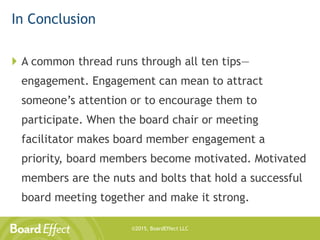 ©2015, BoardEffect LLC
In Conclusion
 A common thread runs through all ten tips—
engagement. Engagement can mean to attract
someone’s attention or to encourage them to
participate. When the board chair or meeting
facilitator makes board member engagement a
priority, board members become motivated. Motivated
members are the nuts and bolts that hold a successful
board meeting together and make it strong.
 