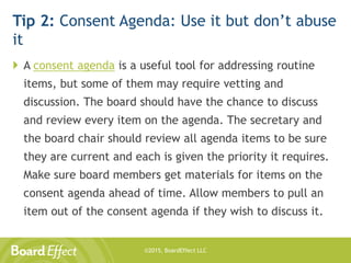 ©2015, BoardEffect LLC
Tip 2: Consent Agenda: Use it but don’t abuse
it
 A consent agenda is a useful tool for addressing routine
items, but some of them may require vetting and
discussion. The board should have the chance to discuss
and review every item on the agenda. The secretary and
the board chair should review all agenda items to be sure
they are current and each is given the priority it requires.
Make sure board members get materials for items on the
consent agenda ahead of time. Allow members to pull an
item out of the consent agenda if they wish to discuss it.
 