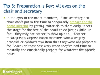 ©2015, BoardEffect LLC
Tip 3: Preparation is Key: All eyes on the
chair and secretary
 In the eyes of the board members, if the secretary and
chair don’t put in the time to adequately prepare for the
board meeting by getting materials to them early, it sets
the stage for the rest of the board to do just as little. In
fact, they may not bother to show up at all. Another
misstep is to surprise board members with a lengthy
proposal or controversial item that they were not prepared
for. Boards do their best work when they’ve had time to
mentally and emotionally prepare for whatever the agenda
holds.
 