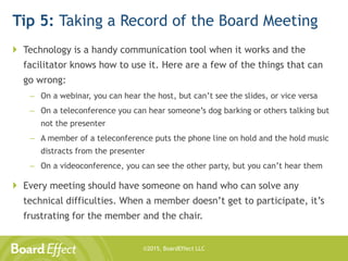 ©2015, BoardEffect LLC
Tip 5: Taking a Record of the Board Meeting
 Technology is a handy communication tool when it works and the
facilitator knows how to use it. Here are a few of the things that can
go wrong:
– On a webinar, you can hear the host, but can’t see the slides, or vice versa
– On a teleconference you can hear someone’s dog barking or others talking but
not the presenter
– A member of a teleconference puts the phone line on hold and the hold music
distracts from the presenter
– On a videoconference, you can see the other party, but you can’t hear them
 Every meeting should have someone on hand who can solve any
technical difficulties. When a member doesn’t get to participate, it’s
frustrating for the member and the chair.
 