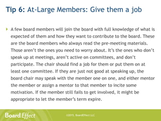 ©2015, BoardEffect LLC
Tip 6: At-Large Members: Give them a job
 A few board members will join the board with full knowledge of what is
expected of them and how they want to contribute to the board. These
are the board members who always read the pre-meeting materials.
Those aren’t the ones you need to worry about. It’s the ones who don’t
speak up at meetings, aren’t active on committees, and don’t
participate. The chair should find a job for them or put them on at
least one committee. If they are just not good at speaking up, the
board chair may speak with the member one on one, and either mentor
the member or assign a mentor to that member to incite some
motivation. If the member still fails to get involved, it might be
appropriate to let the member’s term expire.
 