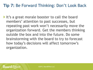 ©2015, BoardEffect LLC
Tip 7: Be Forward Thinking: Don’t Look Back
 It’s a great morale booster to call the board
members’ attention to past successes, but
repeating past work won’t necessarily move the
organization forward. Get the members thinking
outside the box and into the future. Do some
brainstorming with the board to try to forecast
how today’s decisions will affect tomorrow’s
organization.
 