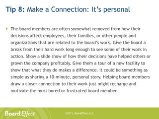 ©2015, BoardEffect LLC
Tip 8: Make a Connection: It’s personal
 The board members are often somewhat removed from how their
decisions affect employees, their families, or other people and
organizations that are related to the board’s work. Give the board a
break from their hard work long enough to see some of their work in
action. Show a slide show of how their decisions have helped others or
grown the company profitably. Give them a tour of a new facility to
show that what they do makes a difference. It could be something as
simple as sharing a 10-minute, personal story. Helping board members
draw a closer connection to their work just might recharge and
motivate the most bored or frustrated board member.
 