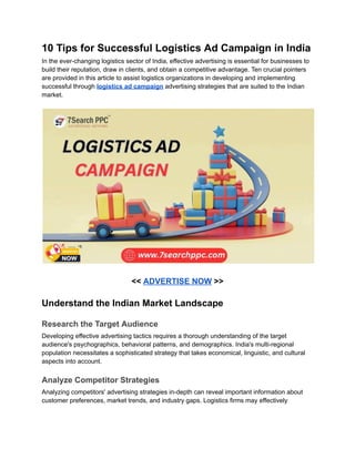 10 Tips for Successful Logistics Ad Campaign in India
In the ever-changing logistics sector of India, effective advertising is essential for businesses to
build their reputation, draw in clients, and obtain a competitive advantage. Ten crucial pointers
are provided in this article to assist logistics organizations in developing and implementing
successful through logistics ad campaign advertising strategies that are suited to the Indian
market.
<< ADVERTISE NOW >>
Understand the Indian Market Landscape
Research the Target Audience
Developing effective advertising tactics requires a thorough understanding of the target
audience's psychographics, behavioral patterns, and demographics. India's multi-regional
population necessitates a sophisticated strategy that takes economical, linguistic, and cultural
aspects into account.
Analyze Competitor Strategies
Analyzing competitors' advertising strategies in-depth can reveal important information about
customer preferences, market trends, and industry gaps. Logistics firms may effectively
 