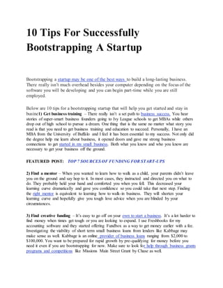 10 Tips For Successfully
Bootstrapping A Startup
Bootstrapping a startup may be one of the best ways to build a long-lasting business.
There really isn’t much overhead besides your computer depending on the focus of the
software you will be developing and you can begin part-time while you are still
employed.
Below are 10 tips for a bootstrapping startup that will help you get started and stay in
busine1) Get business training – There really isn’t a set path to business success. You hear
stories of super-smart business founders going to Ivy League schools to get MBAs while others
drop out of high school to pursue a dream. One thing that is the same no matter what story you
read is that you need to get business training and education to succeed. Personally, I have an
MBA from the University of Buffalo and I feel it has been essential to my success. Not only did
the degree help me learn about business, it opened doors and gave me strong business
connections to get started in my small business. Both what you know and who you know are
necessary to get your business off the ground.
FEATURED POST: TOP 7 SOURCES OF FUNDING FOR START-UPS
2) Find a mentor – When you wanted to learn how to walk as a child, your parents didn’t leave
you on the ground and say hop to it. In most cases, they instructed and directed you on what to
do. They probably held your hand and comforted you when you fell. This decreased your
learning curve dramatically and gave you confidence so you could take that next step. Finding
the right mentor is equivalent to learning how to walk-in business. They will shorten your
learning curve and hopefully give you tough love advice when you are blinded by your
circumstances.
3) Find creative funding – It’s easy to go off on your own to start a business. It’s a lot harder to
find money when times get tough or you are looking to expand. I use Freshbooks for my
accounting software and they started offering Fundbox as a way to get money earlier with a fee.
Investigating the viability of short term small business loans from lenders like Kabbage may
make sense as well. Kabbage is an online provider of business loans ranging from $2,000 to
$100,000. You want to be prepared for rapid growth by pre-qualifying for money before you
need it even if you are bootstrapping for now. Make sure to look for help through business grants
programs and competitions like Missions Main Street Grant by Chase as well.
 