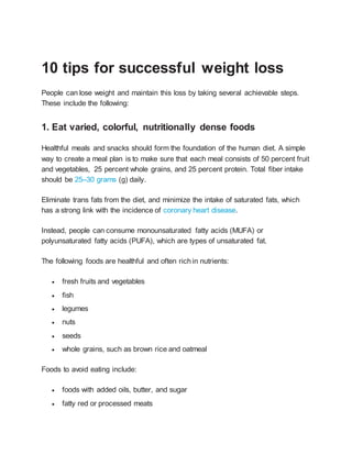 10 tips for successful weight loss
People can lose weight and maintain this loss by taking several achievable steps.
These include the following:
1. Eat varied, colorful, nutritionally dense foods
Healthful meals and snacks should form the foundation of the human diet. A simple
way to create a meal plan is to make sure that each meal consists of 50 percent fruit
and vegetables, 25 percent whole grains, and 25 percent protein. Total fiber intake
should be 25–30 grams (g) daily.
Eliminate trans fats from the diet, and minimize the intake of saturated fats, which
has a strong link with the incidence of coronary heart disease.
Instead, people can consume monounsaturated fatty acids (MUFA) or
polyunsaturated fatty acids (PUFA), which are types of unsaturated fat.
The following foods are healthful and often richin nutrients:
 fresh fruits and vegetables
 fish
 legumes
 nuts
 seeds
 whole grains, such as brown rice and oatmeal
Foods to avoid eating include:
 foods with added oils, butter, and sugar
 fatty red or processed meats
 