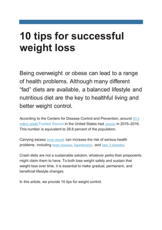 10 tips for successful
weight loss
Being overweight or obese can lead to a range
of health problems. Although many different
“fad” diets are available, a balanced lifestyle and
nutritious diet are the key to healthful living and
better weight control.
According to the Centers for Disease Control and Prevention, around 93.3
million adultsTrusted Source in the United States had obesity in 2015–2016.
This number is equivalent to 39.8 percent of the population.
Carrying excess body weight can increase the risk of serious health
problems, including heart disease, hypertension, and type 2 diabetes.
Crash diets are not a sustainable solution, whatever perks their proponents
might claim them to have. To both lose weight safely and sustain that
weight loss over time, it is essential to make gradual, permanent, and
beneficial lifestyle changes.
In this article, we provide 10 tips for weight control.
 