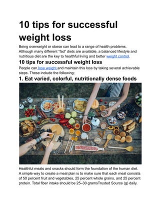 10 tips for successful
weight loss
Being overweight or obese can lead to a range of health problems.
Although many different “fad” diets are available, a balanced lifestyle and
nutritious diet are the key to healthful living and better weight control.
10 tips for successful weight loss
People can lose weight and maintain this loss by taking several achievable
steps. These include the following:
1. Eat varied, colorful, nutritionally dense foods
Healthful meals and snacks should form the foundation of the human diet.
A simple way to create a meal plan is to make sure that each meal consists
of 50 percent fruit and vegetables, 25 percent whole grains, and 25 percent
protein. Total fiber intake should be 25–30 gramsTrusted Source (g) daily.
 
