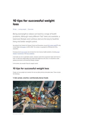 10 tips for successful weight
loss
Being overweight or obese can lead to a range of health
problems. Although many different “fad” diets are available, a
balanced lifestyle and nutritious diet are the key to healthful
living and better weight control.
According to the Centers for Disease Control and Prevention, around 93.3 million adults
in the
United States had obesity in 2015–2016. This number is equivalent to 39.8 percent of the
population.
Carrying excess body weight can increase the risk of serious health problems, including heart
disease, hypertension, and type 2 diabetes.
Crash diets are not a sustainable solution, whatever perks their proponents might claim them to
have. To both lose weight safely and sustain that weight loss over time, it is essential to make
gradual, permanent, and beneficial lifestyle changes.
In this article, we provide 10 tips for weight control.
People can lose weight and maintain this loss by taking several achievable steps. These include
the following:
1. Eat varied, colorful, nutritionally dense foods
Eat a varied, nutritious diet.
10 tips Losing weight Overview
10 tips for successful weight loss
Medically reviewed by Gerhard Whitworth,
R.N. — By Kathleen Davis, FNP on January
15, 2019
Antibiotic from potato-
infecting microbe could help
treat Candida
Could a phone app become
an easy, at-home heart
monitor?
 
 0:56
14
Healthy
Breakfast
Foods
That
Help
You
Lose…
 1:23
10
Common
Reasons
Why
You're
Not
Losing
as
Much…
 0:5
3 of
the
Most
Weight
Loss-
Friendly
Foods
on
the…
ADVERTISEMENT
Latest news
Privacy - Terms
Privacy - Terms
Privacy - Terms
Privacy - Terms
Privacy - Terms
Privacy - Terms
Privacy - Terms
Privacy - Terms
ADVERTISEMENT
Health Conditions Discover Tools Connect SUBSCRIBE
 