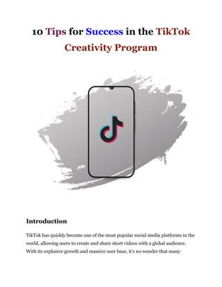10 Tips for Success in the TikTok
Creativity Program
Introduction
TikTok has quickly become one of the most popular social media platforms in the
world, allowing users to create and share short videos with a global audience.
With its explosive growth and massive user base, it's no wonder that many
 