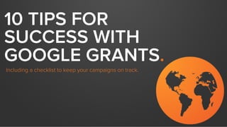10 TIPS FOR
SUCCESS WITH
GOOGLE GRANTS.
Including a checklist to keep your campaigns on track.
Adapted from a previous webinar with
 