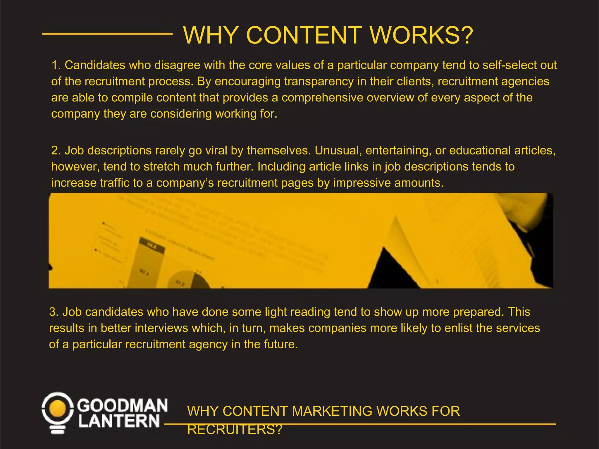 WHY CONTENT WORKS?
1. Candidates who disagree with the core values of a particular company tend to self-select out
of the recruitment process. By encouraging transparency in their clients, recruitment agencies
are able to compile content that provides a comprehensive overview of every aspect of the
company they are considering working for.
2. Job descriptions rarely go viral by themselves. Unusual, entertaining, or educational articles,
however, tend to stretch much further. Including article links in job descriptions tends to
increase traffic to a company’s recruitment pages by impressive amounts.
3. Job candidates who have done some light reading tend to show up more prepared. This
results in better interviews which, in turn, makes companies more likely to enlist the services
of a particular recruitment agency in the future.
WHY CONTENT MARKETING WORKS FOR
RECRUITERS?
 