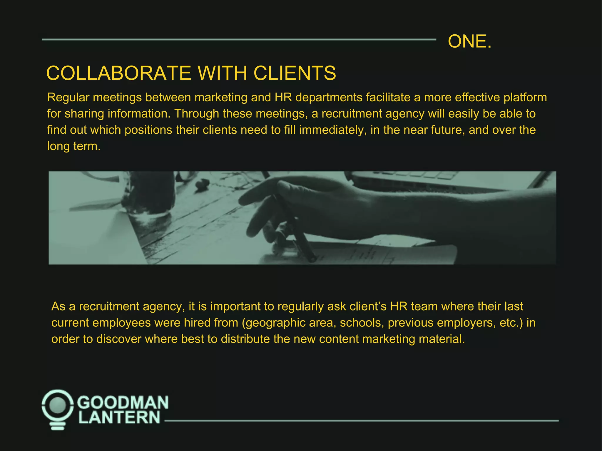 ONE.
COLLABORATE WITH CLIENTS
Regular meetings between marketing and HR departments facilitate a more effective platform
for sharing information. Through these meetings, a recruitment agency will easily be able to
find out which positions their clients need to fill immediately, in the near future, and over the
long term.
As a recruitment agency, it is important to regularly ask client’s HR team where their last
current employees were hired from (geographic area, schools, previous employers, etc.) in
order to discover where best to distribute the new content marketing material.
 