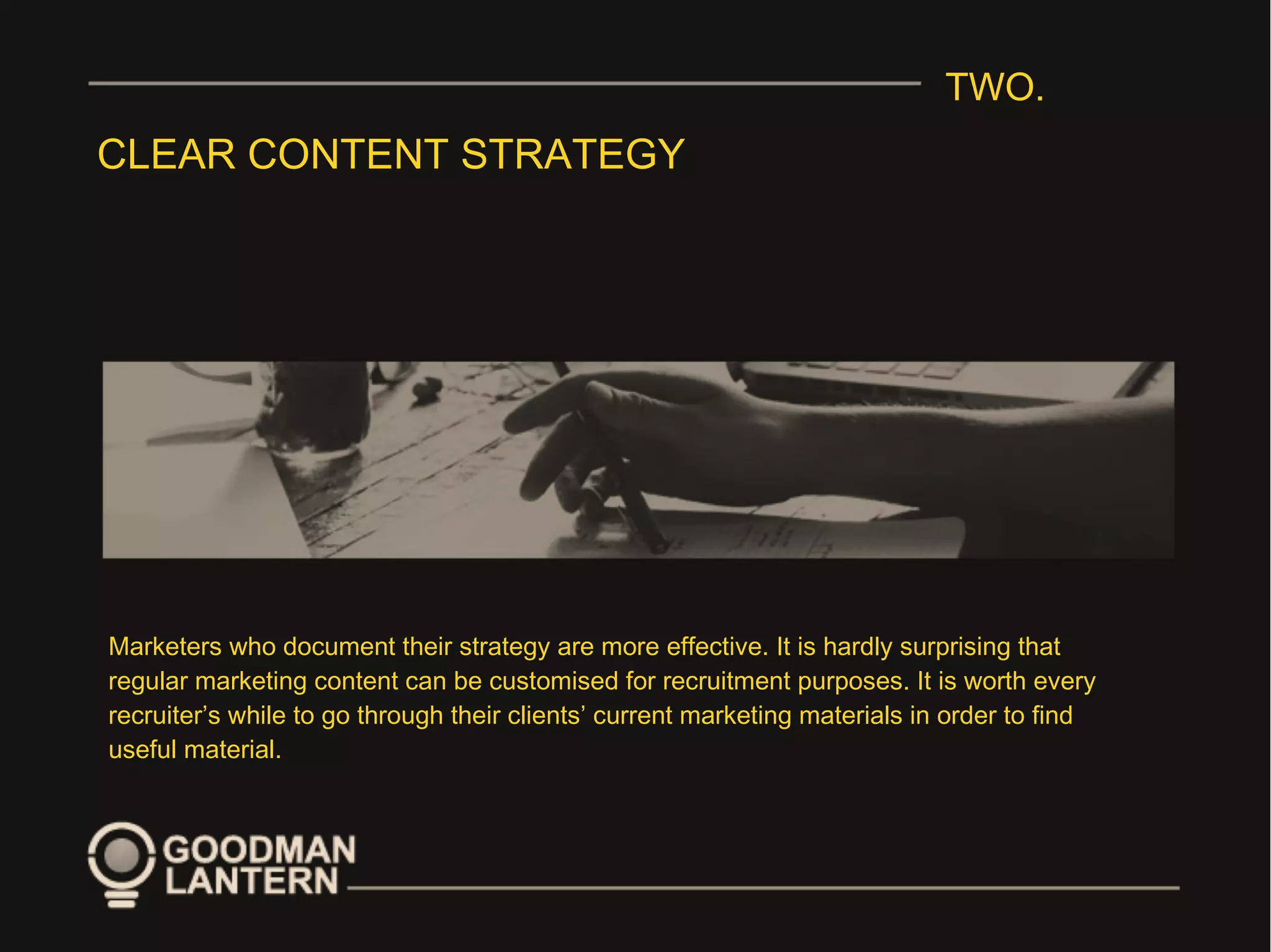 TWO.
CLEAR CONTENT STRATEGY
Marketers who document their strategy are more effective. It is hardly surprising that
regular marketing content can be customised for recruitment purposes. It is worth every
recruiter’s while to go through their clients’ current marketing materials in order to find
useful material.
 