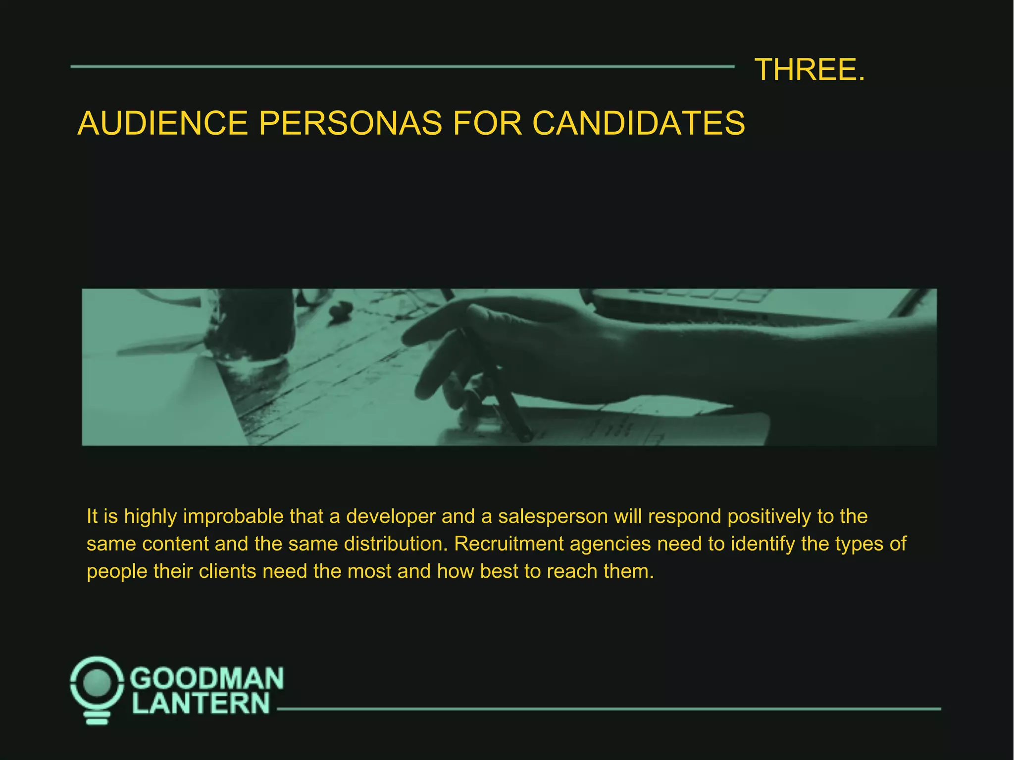 THREE.
AUDIENCE PERSONAS FOR CANDIDATES
It is highly improbable that a developer and a salesperson will respond positively to the
same content and the same distribution. Recruitment agencies need to identify the types of
people their clients need the most and how best to reach them.
 