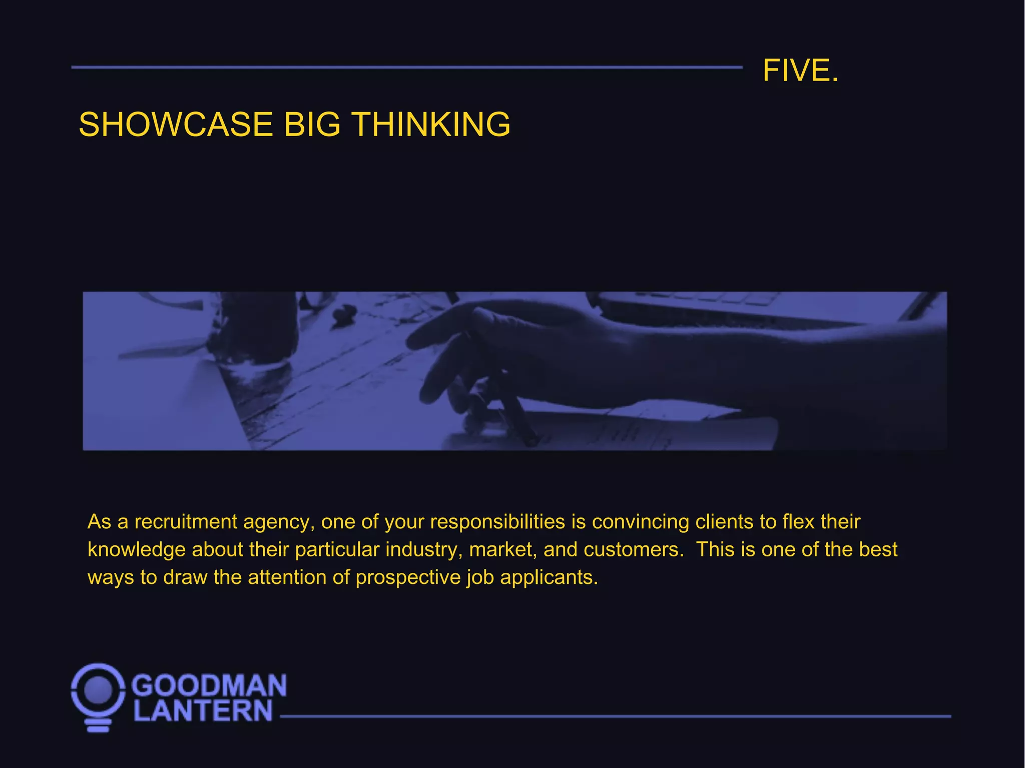 FIVE.
SHOWCASE BIG THINKING
As a recruitment agency, one of your responsibilities is convincing clients to flex their
knowledge about their particular industry, market, and customers. This is one of the best
ways to draw the attention of prospective job applicants.
 